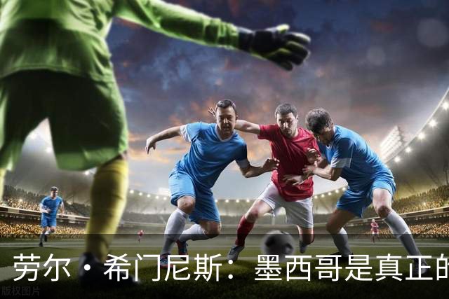 劳尔·希门尼斯：墨西哥是真正的强队，未来还会有更多美好的事情